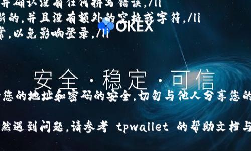 要登录 tpwallet，您需要使用您的钱包地址和密码。以下是详细步骤：

第一步：访问 tpwallet 网站
首先，打开您的网络浏览器，访问 tpwallet 的官方网站。确保您在访问的网站是官方的，以避免任何网络安全问题。

第二步：找到登录入口
在网站的首页，您通常会看到一个“登录”或“进入钱包”的按钮。点击这个按钮，以便进入登录页面。

第三步：输入钱包地址
在登录页面上，您将被要求输入您的钱包地址。请确保您输入的地址准确无误，这样才能顺利登录。

第四步：输入密码
接下来，在相应的字段中输入您的密码。再次检查您输入的密码，以确保没有任何错误，因为密码是区分大小写的。

第五步：登录
完成以上步骤后，点击“登录”按钮。如果您的地址和密码正确，您将成功进入您的 tpwallet 钱包。

常见问题
如果您遇到问题，可能是由于以下原因：
ul
    listrong密码错误：/strong请检查您输入的密码，并确认没有任何拼写错误。/li
    listrong地址不正确：/strong确认钱包地址是最新的，并且没有额外的空格或字符。/li
    listrong网络问题：/strong确保您的网络连接正常，以免影响登录。/li
/ul

安全提示
在使用 tpwallet 或任何其他加密钱包时，请务必保持您的地址和密码的安全。切勿与他人分享您的登录信息，同时建议定期更换密码，以增强账户安全性。

使用以上步骤，您应该能够顺利登录 tpwallet。如果仍然遇到问题，请参考 tpwallet 的帮助文档与支持渠道，或者在相关社群中寻求帮助。